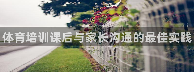 极悦平台登录不进去怎么回事儿：体育培训课后与家长沟通